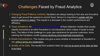 Challenges Faced by Fraud Analytics
1. Changing Fraud Patterns overtime: fraudsters are always looking to find new and innovative
ways to get around the systems to commit fraud. Hence it is important to update with the
evolved patterns to detect. This results in a decrease in the model’s performance and
efficiency.
2. Class Imbalance: An imbalance in the classification of fraud detection models (that usually
classify transactions as either fraudulent or non-fraudulent) which makes it harder to build
them. The fallout of this challenge is a poor user experience for genuine customers, since
catching the fraudsters usually involves declining some legitimate transactions.
3. Model Interpretations: The models only give a score whether a transaction is fraudulent or
not, without giving any explanation.
4. Quality of the Data: The results from analytics tests can only be as good as the data we feed
in as input.
09
 