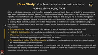 Case Study: How Fraud Analytics was instrumental in
curbing airline loyalty fraud
Airline travel miles are a coveted loyalty benefit, a gateway for customers to visit places new and old. To an unscrupulous
ticket agent, travel rewards present a good-as-gold opportunity to fraudulently issue miles and then redeem them to book
flights for personal and friends’ use. One major airline recently introduced data analytics into its fraud risk management
processes to identify anomalies, patterns, and trends signalling the potential for fraudulent activity. The analysis honed in
on a variety of data elements, such as number of air miles awarded to customers and agents, flights booked using air
miles, dates of awards, dates of travel, and more. Analysis of these data elements can produce key indicators of potential
fraud, such as:
● Anomaly detection: Were excessive air miles awarded by a single agent or to a single rewards account?
● Predictive classification: Are fraudulently awarded air miles being used to book particular flights?
● Clustering: Are there commonalities in the miles accruing to a rewards account, i.e., the same number of miles every
Wednesday, or the same approving manager sanctioning the awards?
● By leveraging a variety of analytics models: and by testing hypotheses through analysis of combined datasets,
the airline detected fraudulent activity earlier.
Further, by carefully considering the requirements to operationalize fraud risk analytics, and inventorying current tools and
technologies, the company determined that much of what it needed to perform the analytics was already in place, thereby
substantially reducing upfront technology investments.
10
 