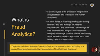 Fraud Analytics is the process of integration of
analytical tools and techniques with human
interaction
In other words, it involves gathering and storing
relevant data and mining it for patterns,
discrepancies, and anomalies. The findings are
then translated into insights that can allow a
company to manage potential threats before they
occur as well as develop a proactive fraud and
bribery detection environment.
What is
Fraud
Analytics?
01
F R A U D A N A L Y T I C S
“Organizations lose an estimated 5 percent of their annual revenue to fraud, according to a
survey of fraud experts conducted by the Association of Certified Fraud Examiners.”
 