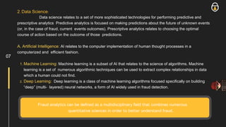 2. Data Science:
Data science relates to a set of more sophisticated technologies for performing predictive and
prescriptive analytics Predictive analytics is focused on making predictions about the future of unknown events
(or, in the case of fraud, current events outcomes). Prescriptive analytics relates to choosing the optimal
course of action based on the outcome of those predictions.
A. Artificial Intelligence: AI relates to the computer implementation of human thought processes in a
computerized and efficient fashion.
1. Machine Learning: Machine learning is a subset of AI that relates to the science of algorithms. Machine
learning is a set of numerous algorithmic techniques can be used to extract complex relationships in data
which a human could not find.
2. Deep Learning: Deep learning is a class of machine learning algorithms focused specifically on building
“deep” (multi- layered) neural networks, a form of AI widely used in fraud detection.
Fraud analytics can be defined as a multidisciplinary field that combines numerous
quantitative sciences in order to better understand fraud.
07
 