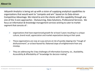 Page 19© adiyanth – Distribution Restricted
Adiyanth Analytics is being set up with a vision of supplying analytical capabilities to
organizations that would want to "compete and win" based on its Data-driven
Competitive Advantage. We intend to arm the clients with this capability through any
one of the 3 core approaches - Outsourcing, Data Solutions, Professional Services. We
focus on Information & Knowledge management services wishing to cater to market
segment that consists of :
 organizations that have experienced growth for at least 5 years resulting in a unique
culture, brand recall, appreciation and market expectations being at their peak.
 These organizations are now at cusp and are at risk of quickly slipping into “trough of
disillusionment”, or at best feared for, flattened slope of enlightenment from any
misstep.
 They are addressing the 3 key challenges of Information Economy, viz., Availability,
Accessibility & Affordability of "knowledge for decision making"
About Us
 