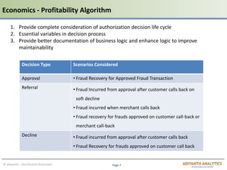 Page 7© adiyanth – Distribution Restricted
Decision Type Scenarios Considered
Approval • Fraud Recovery for Approved Fraud Transaction
Referral • Fraud Incurred from approval after customer calls back on
soft decline
• Fraud incurred when merchant calls back
• Fraud recovery for frauds approved on customer call-back or
merchant call-back
Decline • Fraud incurred from approval after customer calls back
• Fraud Recovery for frauds approved on customer call back
1. Provide complete consideration of authorization decision life cycle
2. Essential variables in decision process
3. Provide better documentation of business logic and enhance logic to improve
maintainability
Economics - Profitability Algorithm
 