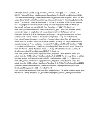 Ethical Dilemmas” (pp. 66–120)Chapter 13, “Patient Abuse” (pp. 417–436)Allen, L. P.
(2013). Fighting Medicare fraud under the False Claims Act. Health Law Litigation, 10(2),
2¬–6. Retrieved from http://www.americanbar.org/publications/litigation…Note: You will
access this article from the Walden Library databases.Beimers, T., Disenhaus, J., Kanner, S.,
Smith, C., Trilling, H., Wisor, R., Andonova, E., Furlow, A., & Thiess, D. (2017). OIG finalizes
wide-ranging amendments to civil monetary penalties regulations and Anti-Kickback
Statute safe harbors. Journal of Health Care Compliance, 19(1), 9–52. Retrieved
from https://lrus.wolterskluwer.com/store/products/jour…Note: This article is 8 non-
consecutive pages in length. You will access this article from the Walden Library
databases.Holland, R. (2014). Of discounts and dangers: Swapping, discounting, and the
Anti-Kickback Statute. Journal of Health Care Compliance, 16(1), 37–40. Retrieved
from https://lrus.wolterskluwer.com/store/products/jour…Note: You will access this
article from the Walden Library databases.Mathews, C. (2015). The hospital readmission
reduction program: Fraud and abuse concerns. DePaul Journal of Health Care Law, 17(1),
31–46. Retrieved from http://via.library.depaul.edu/jhcl/Note: You will access this article
from the Walden Library databases.Pham, G. (2015). 2014 healthcare False Claims Act
developments. Health Law Litigation, 12(2), 5–9. Retrieved
from http://www.americanbar.org/publications/litigation…Note: You will access this
article from the Walden Library databases.Sidhu, A. S. (2015). The growing threat of qui tam
litigation against healthcare providers. Health Law Litigation, 12(1), 12–19. Retrieved
from http://www.americanbar.org/publications/litigation…Note: You will access this
article from the Walden Library databases. Westling, C. R., Walsh, T., & Nelson, W. A. (2017).
Perceived ethics dilemmas among Pioneer accountable care organizations. Journal of
Healthcare Management 62(1), 18–27. Retrieved
from https://www.ache.org/pubs/jhm/jhm_index.cfmNote: You will access this article from
the Walden Library databases.apa_presentation_template.pptusw1_ddba_presentationf
 