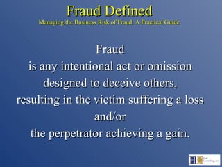 Fraud Defined Managing the Business Risk of Fraud: A Practical Guide Fraud is any intentional act or omission designed to deceive others, resulting in the victim suffering a loss and/or the perpetrator achieving a gain. 