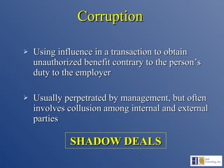 Corruption Using influence in a transaction to obtain unauthorized benefit contrary to the person’s duty to the employer Usually perpetrated by management, but often involves collusion among internal and external parties SHADOW DEALS 