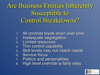 Are Business Entities Inherently Susceptible to Control Breakdowns? All controls break down over time Inadequate segregation Limited resources Thin control capability Skill levels may not match needs Service focus Politics and personalities High level override is fairly easy 