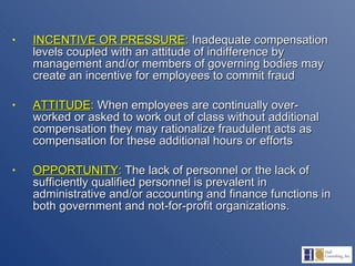 INCENTIVE OR PRESSURE :  Inadequate compensation levels coupled with an attitude of indifference by management and/or members of governing bodies may create an incentive for employees to commit fraud  ATTITUDE :  When employees are continually over-worked or asked to work out of class without additional compensation they may rationalize fraudulent acts as compensation for these additional hours or efforts OPPORTUNITY :  The lack of personnel or the lack of sufficiently qualified personnel is prevalent in administrative and/or accounting and finance functions in both government and not-for-profit organizations.  