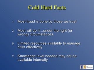 Cold Hard Facts Most fraud is done by those we trust Most will do it…under the right (or wrong) circumstances Limited resources available to manage risks effectively Knowledge level needed may not be available internally 