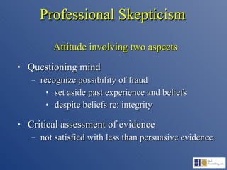 Professional Skepticism Attitude involving two aspects Questioning mind recognize possibility of fraud set aside past experience and beliefs despite beliefs re: integrity Critical assessment of evidence not satisfied with less than persuasive evidence 