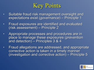 Key Points Suitable fraud risk management oversight and expectations exist (governance) – Principle 1  Fraud exposures are identified and evaluated (risk assessment) – Principle 2 Appropriate processes and procedures are in place to manage these exposures (prevention and detection) – Principles 3 & 4 Fraud allegations are addressed, and appropriate corrective action is taken in a timely manner (investigation and corrective action) – Principle 5 