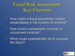 Fraud Risk Assessment: Key Elements How might a fraud perpetrator exploit weaknesses in the system of controls? How could a perpetrator override or circumvent controls? What could a perpetrator do to conceal the fraud? 