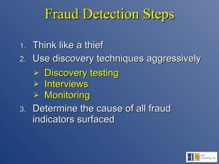 Fraud Detection Steps Think like a thief Use discovery techniques aggressively Discovery testing Interviews Monitoring Determine the cause of all fraud indicators surfaced 