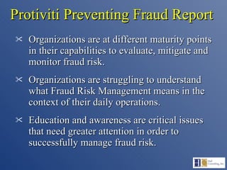 Protiviti Preventing Fraud Report Organizations are at different maturity points in their capabilities to evaluate, mitigate and monitor fraud risk. Organizations are struggling to understand what Fraud Risk Management means in the context of their daily operations. Education and awareness are critical issues that need greater attention in order to successfully manage fraud risk. 