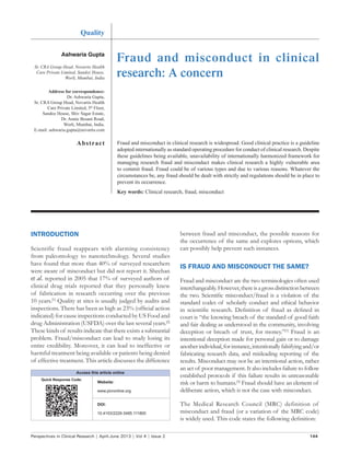 Perspectives in Clinical Research | April-June 2013 | Vol 4 | Issue 2 144
Fraud and misconduct in clinical
research: A concern
between fraud and misconduct, the possible reasons for
the occurrence of the same and explores options, which
can possibly help prevent such instances.
IS FRAUD AND MISCONDUCT THE SAME?
Fraud and misconduct are the two terminologies often used
interchangeably.However,thereisagrossdistinctionbetween
the two. Scientific misconduct/fraud is a violation of the
standard codes of scholarly conduct and ethical behavior
in scientific research. Definition of fraud as defined in
court is “the knowing breach of the standard of good faith
and fair dealing as understood in the community, involving
deception or breach of trust, for money.”[1]
Fraud is an
intentional deception made for personal gain or to damage
anotherindividual,forinstance,intentionallyfalsifyingand/or
fabricating research data, and misleading reporting of the
results. Misconduct may not be an intentional action, rather
an act of poor management. It also includes failure to follow
established protocols if this failure results in unreasonable
risk or harm to humans.[3]
Fraud should have an element of
deliberate action, which is not the case with misconduct.
The Medical Research Council (MRC) definition of
misconduct and fraud (or a variation of the MRC code)
is widely used. This code states the following definition:
Ashwaria Gupta
Sr. CRA Group Head, Novartis Health
Care Private Limited, Sandoz House,
Worli, Mumbai, India
Address for correspondence:
Dr. Ashwaria Gupta,
Sr. CRA Group Head, Novartis Health
Care Private Limited, 5th
Floor,
Sandoz House, Shiv Sagar Estate,
Dr. Annie Besant Road,
Worli, Mumbai, India.
E‑mail: ashwaria.gupta@novartis.com
Abstract
Quality
Fraud and misconduct in clinical research is widespread. Good clinical practice is a guideline
adopted internationally as standard operating procedure for conduct of clinical research. Despite
these guidelines being available, unavailability of internationally harmonized framework for
managing research fraud and misconduct makes clinical research a highly vulnerable area
to commit fraud. Fraud could be of various types and due to various reasons. Whatever the
circumstances be, any fraud should be dealt with strictly and regulations should be in place to
prevent its occurrence.
Key words: Clinical research, fraud, misconduct
INTRODUCTION
Scientific fraud reappears with alarming consistency
from paleontology to nanotechnology. Several studies
have found that more than 40% of surveyed researchers
were aware of misconduct but did not report it. Sheehan
et al. reported in 2005 that 17% of surveyed authors of
clinical drug trials reported that they personally knew
of fabrication in research occurring over the previous
10 years.[1]
Quality at sites is usually judged by audits and
inspections. There has been as high as 23% (official action
indicated) for cause inspections conducted by US Food and
drug Administration (USFDA) over the last several years.[2]
These kinds of results indicate that there exists a substantial
problem. Fraud/misconduct can lead to study losing its
entire credibility. Moreover, it can lead to ineffective or
harmful treatment being available or patients being denied
of effective treatment. This article discusses the difference
Access this article online
Quick Response Code:
Website:
www.picronline.org
DOI:
10.4103/2229-3485.111800
 