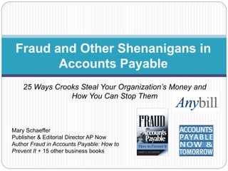 Fraud and Other Shenanigans in
Accounts Payable
25 Ways Crooks Steal Your Organization’s Money and
How You Can Stop Them

Mary Schaeffer
Publisher & Editorial Director AP Now
Author Fraud in Accounts Payable: How to
Prevent It + 15 other business books

 