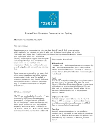 Rosetta Public Relations – Communications Briefing

MANAGING FRAUD COMMUNICATIONS


THE PRICE OF FEAR

In risk management, communications often gets short shrift. It’s soft. It deals with perceptions,
which are kind of like emotions and, after all, what place do feelings have in robust risk models?
The answer is – a pivotal place. In addition to central issues like customer and stakeholder trust in
your organization (which has a ripple effect,
affecting everything from supplier relationships to      Some common types of fraud
customer purchasing to stock price), there is the
actual cost of fear and anxiety to your                  Website hijack
organization. Scholars like Matthew Adler have           CheckFree was a US e-billing and e-remittance company. In
even developed models to quantify and monetize           2008 Ukrainian organized crime gained control over its
fear.                                                    Internet domains and redirected customers to a malicious
                                                        website. Between 160,000 and 5 million customers may have
Fraud connects very viscerally to our fears – theft     been affected.
of our money, our identity and all the attendant
consequences. It makes sense that we look at            Hack
communications about fraud through the lens of          RBS WorldPay, an electronic payment processing company,
risk communications – a discipline designed to          was at the heart of an elaborate ATM scam that netted
help us understand and evaluate the things we           thieves US$9 million. Hackers gained access to more than a
fear and dread.                                         million financial records that enabled them to fabricate
                                                        debit cards and access accounts through ATMs. Hackers
                                                        may breach a system to steal data or they may install
FRAUD AS A CONSTANT                                     malicious software.

The TJX case is to fraud what September 11th is to      Employee malfeasance
terrorism. In 2005 Eastern European gangs,              Not every employee is a model one; some do very bad
working with a Cuban crime ring in Florida,             things. In 2007 an employee of Electronic Data Systems
hacked the company’s transaction databases and          stole 500 customer identities and managed to sell 50 of
began quietly stealing data. As a major retailer        them to criminals before being arrested.
(operating stores like Winners, HomeSense and
TK Maxx in Canada, the US and Europe), it had a         Data loss
rich store of sensitive data like credit card records   Although it may not cause financial loss, misplacing
                                                        customer data or exposing it in some fashion is corrosive to
                                                        trust. Bank of New York Mellon learned this when in 2008
                                                        it lost a backup tape containing 12.5 million customer
                                                                                                     1
                                                        records.
 
