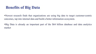 Benefits of Big Data
Newest research finds that organizations are using big data to target customer-centric
outcomes, tap into internal data and build a better information ecosystem.
Big Data is already an important part of the $64 billion database and data analytics
market
 