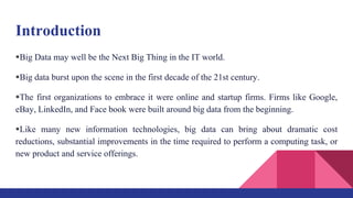 Introduction
Big Data may well be the Next Big Thing in the IT world.
Big data burst upon the scene in the first decade of the 21st century.
The first organizations to embrace it were online and startup firms. Firms like Google,
eBay, LinkedIn, and Face book were built around big data from the beginning.
Like many new information technologies, big data can bring about dramatic cost
reductions, substantial improvements in the time required to perform a computing task, or
new product and service offerings.
 