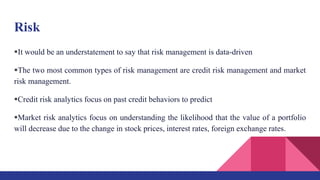 Risk
It would be an understatement to say that risk management is data-driven
The two most common types of risk management are credit risk management and market
risk management.
Credit risk analytics focus on past credit behaviors to predict
Market risk analytics focus on understanding the likelihood that the value of a portfolio
will decrease due to the change in stock prices, interest rates, foreign exchange rates.
 