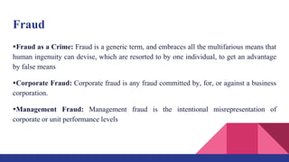 Fraud
Fraud as a Crime: Fraud is a generic term, and embraces all the multifarious means that
human ingenuity can devise, which are resorted to by one individual, to get an advantage
by false means
Corporate Fraud: Corporate fraud is any fraud committed by, for, or against a business
corporation.
Management Fraud: Management fraud is the intentional misrepresentation of
corporate or unit performance levels
 