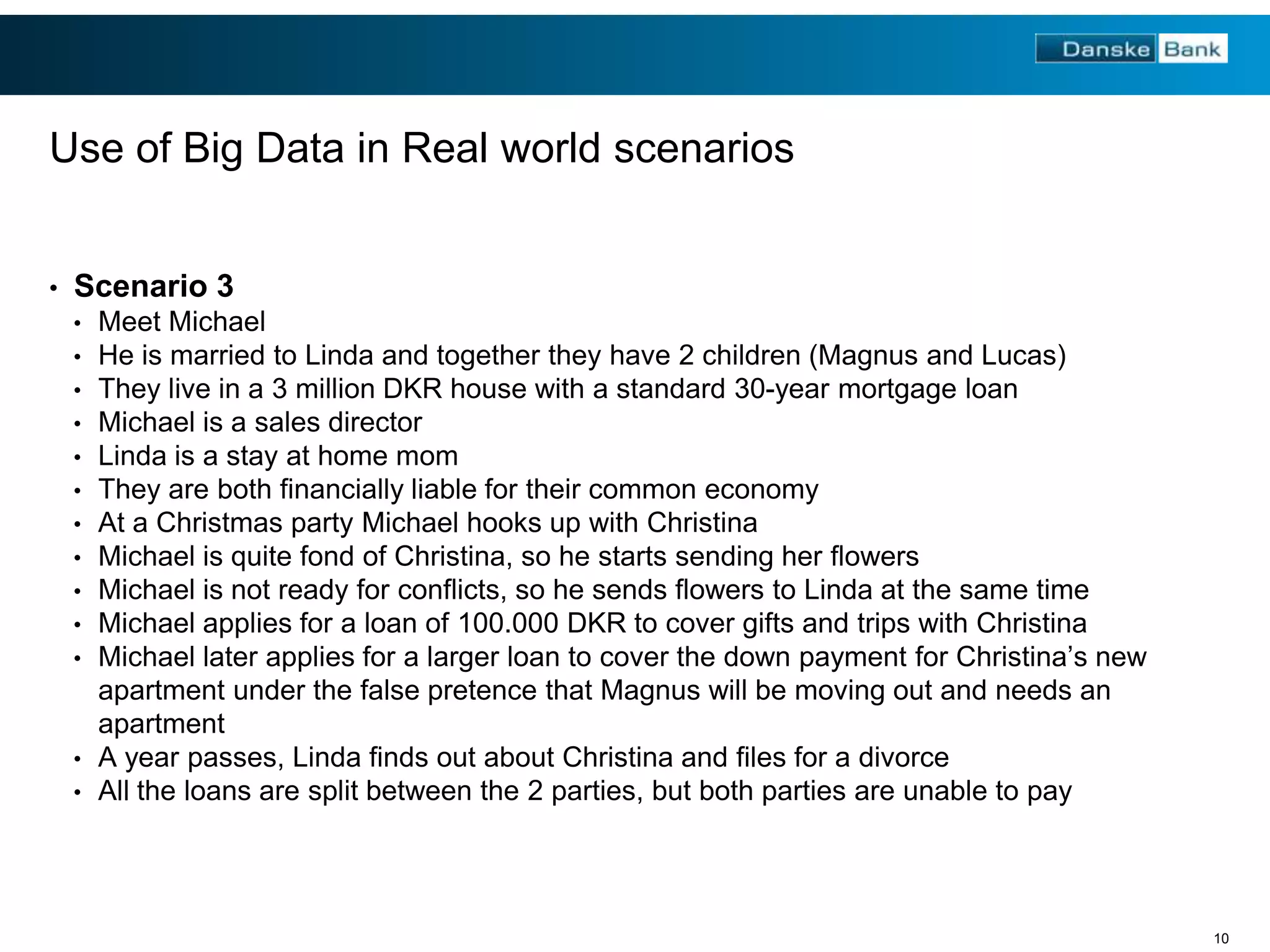 Use of Big Data in Real world scenarios
•

Scenario 3
•
•
•
•
•
•
•
•
•
•
•

Meet Michael
He is married to Linda and together they have 2 children (Magnus and Lucas)
They live in a 3 million DKR house with a standard 30-year mortgage loan
Michael is a sales director
Linda is a stay at home mom
They are both financially liable for their common economy
At a Christmas party Michael hooks up with Christina
Michael is quite fond of Christina, so he starts sending her flowers
Michael is not ready for conflicts, so he sends flowers to Linda at the same time
Michael applies for a loan of 100.000 DKR to cover gifts and trips with Christina
Michael later applies for a larger loan to cover the down payment for Christina’s new
apartment under the false pretence that Magnus will be moving out and needs an
apartment
• A year passes, Linda finds out about Christina and files for a divorce
• All the loans are split between the 2 parties, but both parties are unable to pay

10

 