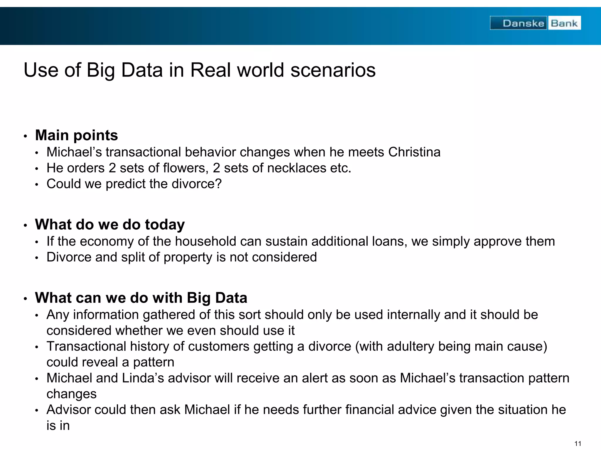 Use of Big Data in Real world scenarios
•

Main points
•
•
•

•

What do we do today
•
•

•

Michael’s transactional behavior changes when he meets Christina
He orders 2 sets of flowers, 2 sets of necklaces etc.
Could we predict the divorce?

If the economy of the household can sustain additional loans, we simply approve them
Divorce and split of property is not considered

What can we do with Big Data
•

Any information gathered of this sort should only be used internally and it should be
considered whether we even should use it
• Transactional history of customers getting a divorce (with adultery being main cause)
could reveal a pattern
• Michael and Linda’s advisor will receive an alert as soon as Michael’s transaction pattern
changes
• Advisor could then ask Michael if he needs further financial advice given the situation he
is in
11

 