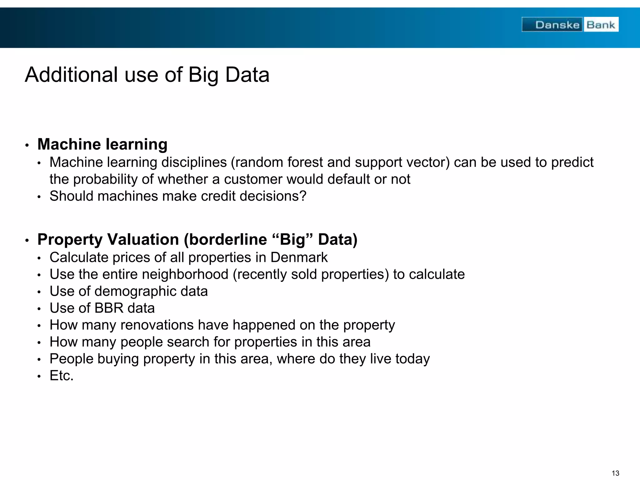 Additional use of Big Data
•

Machine learning
•

Machine learning disciplines (random forest and support vector) can be used to predict
the probability of whether a customer would default or not
• Should machines make credit decisions?
•

Property Valuation (borderline “Big” Data)
•
•
•
•
•
•
•
•

Calculate prices of all properties in Denmark
Use the entire neighborhood (recently sold properties) to calculate
Use of demographic data
Use of BBR data
How many renovations have happened on the property
How many people search for properties in this area
People buying property in this area, where do they live today
Etc.

13

 
