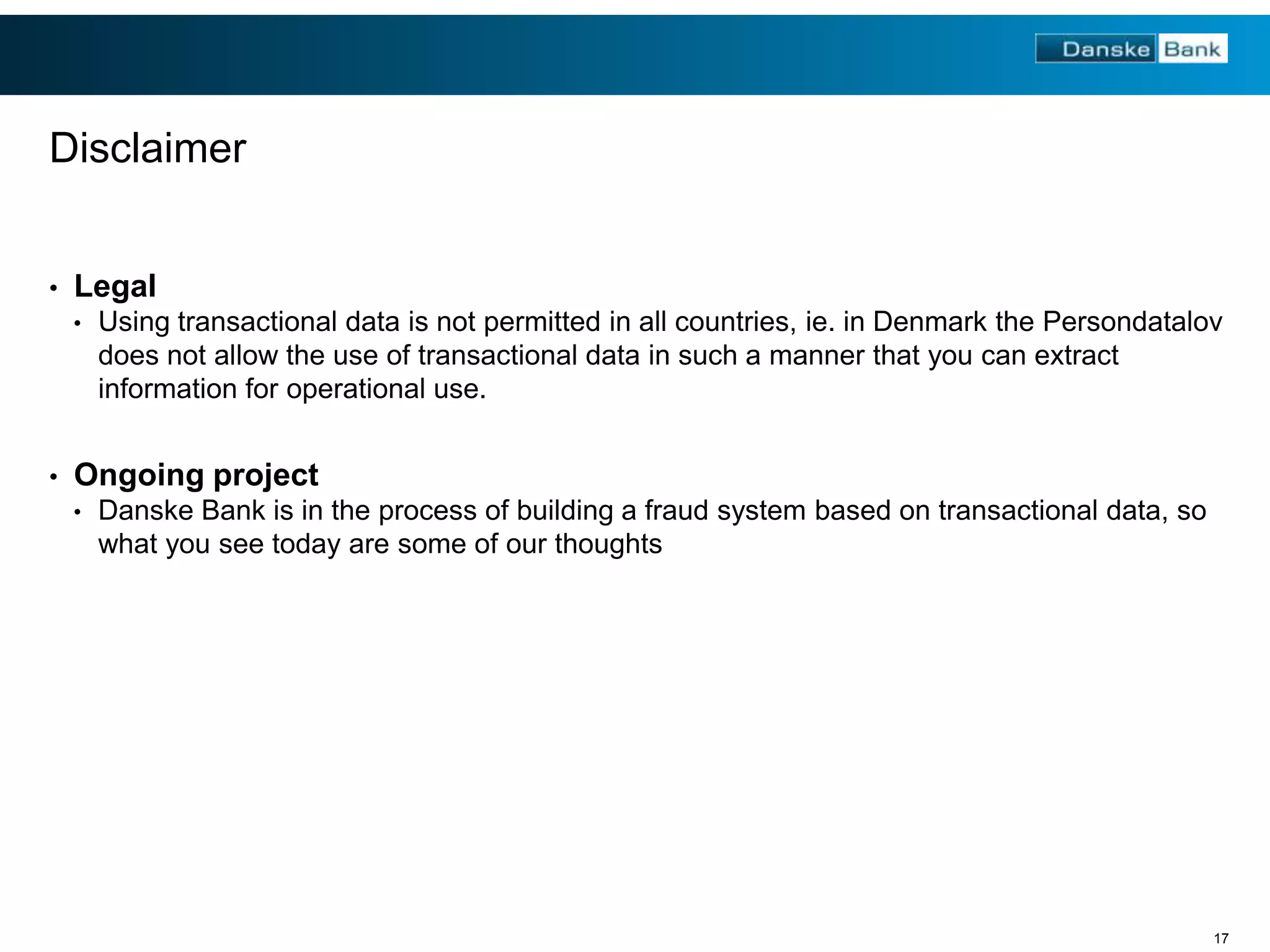 Disclaimer
•

Legal
•

•

Using transactional data is not permitted in all countries, ie. in Denmark the Persondatalov
does not allow the use of transactional data in such a manner that you can extract
information for operational use.

Ongoing project
•

Danske Bank is in the process of building a fraud system based on transactional data, so
what you see today are some of our thoughts

17

 