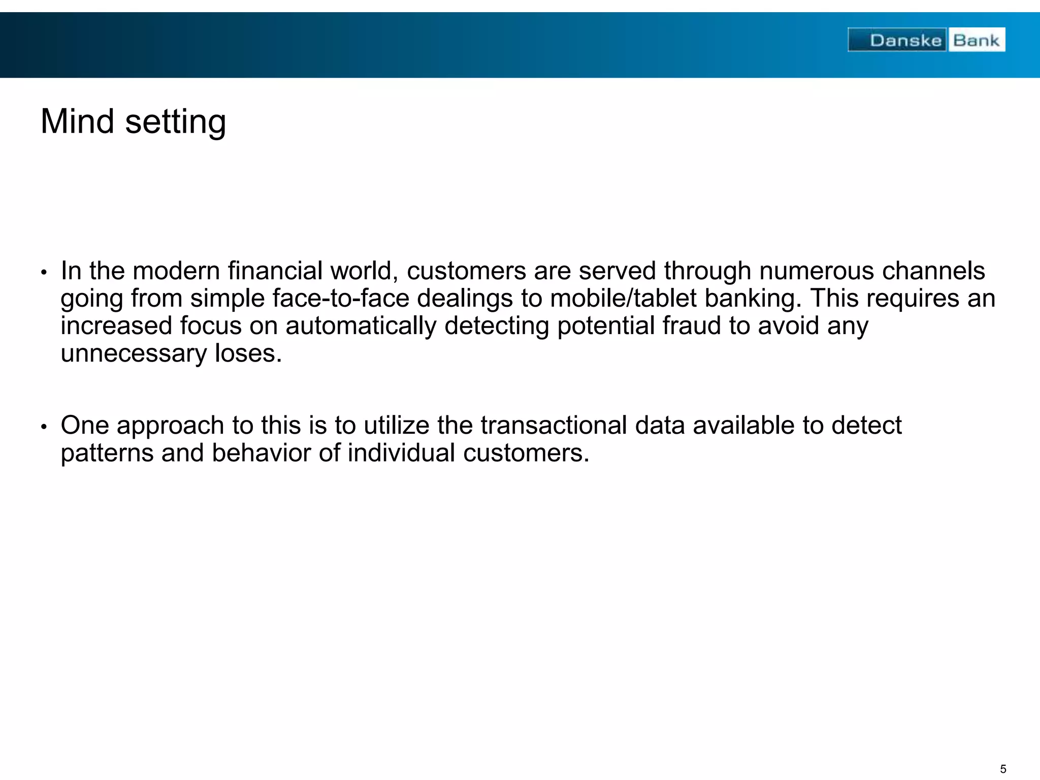 Mind setting

•

In the modern financial world, customers are served through numerous channels
going from simple face-to-face dealings to mobile/tablet banking. This requires an
increased focus on automatically detecting potential fraud to avoid any
unnecessary loses.

•

One approach to this is to utilize the transactional data available to detect
patterns and behavior of individual customers.

5

 