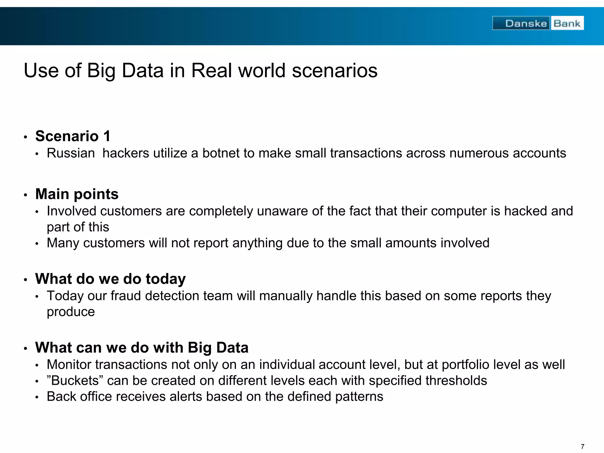 Use of Big Data in Real world scenarios
•

Scenario 1
•

•

Russian hackers utilize a botnet to make small transactions across numerous accounts

Main points
•

Involved customers are completely unaware of the fact that their computer is hacked and
part of this
• Many customers will not report anything due to the small amounts involved
•

What do we do today
•

•

Today our fraud detection team will manually handle this based on some reports they
produce

What can we do with Big Data
•
•
•

Monitor transactions not only on an individual account level, but at portfolio level as well
”Buckets” can be created on different levels each with specified thresholds
Back office receives alerts based on the defined patterns

7

 