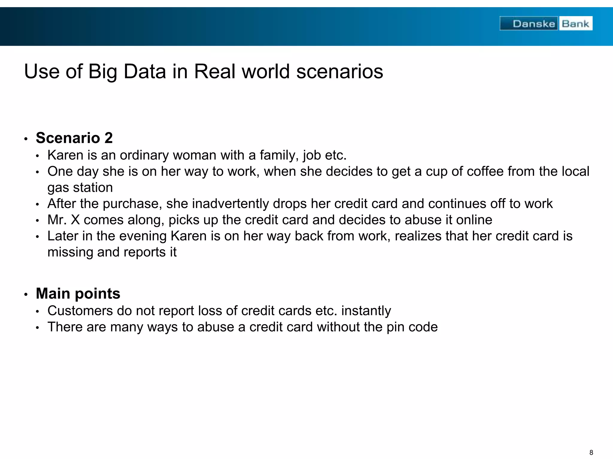 Use of Big Data in Real world scenarios
•

Scenario 2
•
•

Karen is an ordinary woman with a family, job etc.
One day she is on her way to work, when she decides to get a cup of coffee from the local
gas station
• After the purchase, she inadvertently drops her credit card and continues off to work
• Mr. X comes along, picks up the credit card and decides to abuse it online
• Later in the evening Karen is on her way back from work, realizes that her credit card is
missing and reports it
•

Main points
•
•

Customers do not report loss of credit cards etc. instantly
There are many ways to abuse a credit card without the pin code

8

 