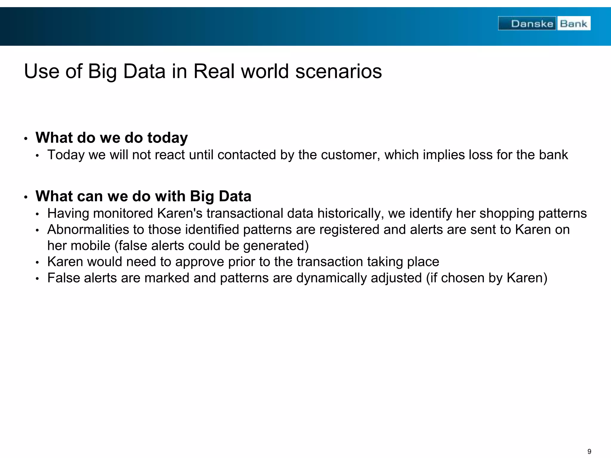 Use of Big Data in Real world scenarios
•

What do we do today
•

•

Today we will not react until contacted by the customer, which implies loss for the bank

What can we do with Big Data
•
•

Having monitored Karen's transactional data historically, we identify her shopping patterns
Abnormalities to those identified patterns are registered and alerts are sent to Karen on
her mobile (false alerts could be generated)
• Karen would need to approve prior to the transaction taking place
• False alerts are marked and patterns are dynamically adjusted (if chosen by Karen)

9

 