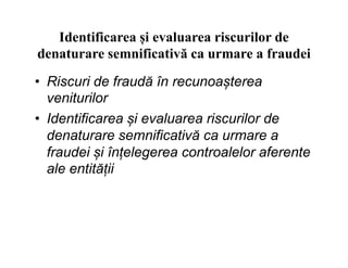 Identificarea și evaluarea riscurilor de
denaturare semnificativă ca urmare a fraudei
• Riscuri de fraudă în recunoașterea
veniturilor
• Identificarea și evaluarea riscurilor de
denaturare semnificativă ca urmare adenaturare semnificativă ca urmare a
fraudei și înțelegerea controalelor aferente
ale entității
 
