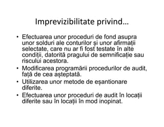 Imprevizibilitate privind…
• Efectuarea unor proceduri de fond asupra
unor solduri ale conturilor și unor afirmații
selectate, care nu ar fi fost testate în alte
condiții, datorită pragului de semnificație sau
riscului acestora.riscului acestora.
• Modificarea programării procedurilor de audit,
față de cea așteptată.
• Utilizarea unor metode de eșantionare
diferite.
• Efectuarea unor proceduri de audit în locații
diferite sau în locații în mod inopinat.
 