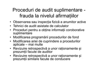 Proceduri de audit suplimentare -
frauda la nivelul afirmațiilor
• Observarea sau inspecția fizică a anumitor active
• Tehnici de audit asistate de calculator
• Proceduri pentru a obține informații coroborative
suplimentare
• Modificarea programării procedurilor de fond• Modificarea programării procedurilor de fond
• Modificarea ariei de cuprindere a procedurilor
aplicate – mai multe
• Revizuire retrospectivă a unor raționamente și
prezumții facute de auditor
• Revizuire retrospectivă a unor raționamente și
prezumții similare facute de conducere
 