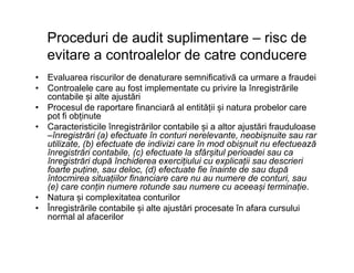 Proceduri de audit suplimentare – risc de
evitare a controalelor de catre conducere
• Evaluarea riscurilor de denaturare semnificativă ca urmare a fraudei
• Controalele care au fost implementate cu privire la înregistrările
contabile și alte ajustări
• Procesul de raportare financiară al entității și natura probelor care
pot fi obținute
• Caracteristicile înregistrărilor contabile și a altor ajustări frauduloase
–înregistrări (a) efectuate în conturi nerelevante, neobișnuite sau rar–înregistrări (a) efectuate în conturi nerelevante, neobișnuite sau rar
utilizate, (b) efectuate de indivizi care în mod obișnuit nu efectuează
înregistrări contabile, (c) efectuate la sfârșitul perioadei sau ca
înregistrări după închiderea exercițiului cu explicații sau descrieri
foarte puține, sau deloc, (d) efectuate fie înainte de sau după
întocmirea situațiilor financiare care nu au numere de conturi, sau
(e) care conțin numere rotunde sau numere cu aceeași terminație.
• Natura și complexitatea conturilor
• Înregistrările contabile și alte ajustări procesate în afara cursului
normal al afacerilor
 