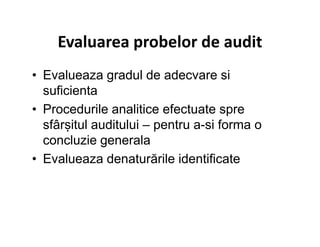 Evaluarea probelor de audit
• Evalueaza gradul de adecvare si
suficienta
• Procedurile analitice efectuate spre
sfârșitul auditului – pentru a-si forma osfârșitul auditului – pentru a-si forma o
concluzie generala
• Evalueaza denaturările identificate
 