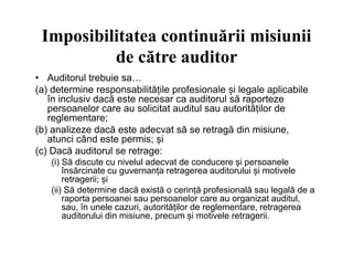 Imposibilitatea continuării misiunii
de către auditor
• Auditorul trebuie sa…
(a) determine responsabilitățile profesionale și legale aplicabile
în inclusiv dacă este necesar ca auditorul să raporteze
persoanelor care au solicitat auditul sau autorităților de
reglementare;
(b) analizeze dacă este adecvat să se retragă din misiune,
atunci când este permis; șiatunci când este permis; și
(c) Dacă auditorul se retrage:
(i) Să discute cu nivelul adecvat de conducere și persoanele
însărcinate cu guvernanța retragerea auditorului și motivele
retragerii; și
(ii) Să determine dacă există o cerință profesională sau legală de a
raporta persoanei sau persoanelor care au organizat auditul,
sau, în unele cazuri, autorităților de reglementare, retragerea
auditorului din misiune, precum și motivele retragerii.
 