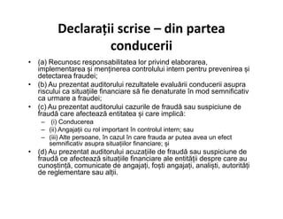 Declarații scrise – din partea
conducerii
• (a) Recunosc responsabilitatea lor privind elaborarea,
implementarea și menținerea controlului intern pentru prevenirea și
detectarea fraudei;
• (b) Au prezentat auditorului rezultatele evaluării conducerii asupra
riscului ca situațiile financiare să fie denaturate în mod semnificativ
ca urmare a fraudei;
• (c) Au prezentat auditorului cazurile de fraudă sau suspiciune de• (c) Au prezentat auditorului cazurile de fraudă sau suspiciune de
fraudă care afectează entitatea și care implică:
– (i) Conducerea
– (ii) Angajații cu rol important în controlul intern; sau
– (iii) Alte persoane, în cazul în care frauda ar putea avea un efect
semnificativ asupra situațiilor financiare; și
• (d) Au prezentat auditorului acuzațiile de fraudă sau suspiciune de
fraudă ce afectează situațiile financiare ale entității despre care au
cunoștință, comunicate de angajați, foști angajați, analiști, autorități
de reglementare sau alții.
 