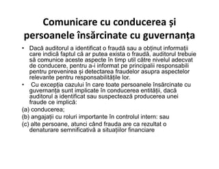 Comunicare cu conducerea și
persoanele însărcinate cu guvernanța
• Dacă auditorul a identificat o fraudă sau a obținut informații
care indică faptul că ar putea exista o fraudă, auditorul trebuie
să comunice aceste aspecte în timp util către nivelul adecvat
de conducere, pentru a-i informat pe principalii responsabili
pentru prevenirea și detectarea fraudelor asupra aspectelor
relevante pentru responsabilitățile lor.
• Cu excepția cazului în care toate persoanele însărcinate cu• Cu excepția cazului în care toate persoanele însărcinate cu
guvernanța sunt implicate în conducerea entității, dacă
auditorul a identificat sau suspectează producerea unei
fraude ce implică:
(a) conducerea;
(b) angajații cu roluri importante în controlul intern: sau
(c) alte persoane, atunci când frauda are ca rezultat o
denaturare semnificativă a situațiilor financiare
 