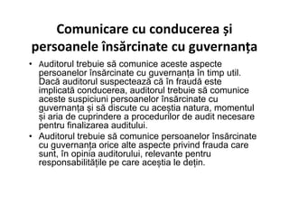 Comunicare cu conducerea și
persoanele însărcinate cu guvernanța
• Auditorul trebuie să comunice aceste aspecte
persoanelor însărcinate cu guvernanța în timp util.
Dacă auditorul suspectează că în fraudă este
implicată conducerea, auditorul trebuie să comunice
aceste suspiciuni persoanelor însărcinate cu
guvernanța și să discute cu aceștia natura, momentul
și aria de cuprindere a procedurilor de audit necesare
guvernanța și să discute cu aceștia natura, momentul
și aria de cuprindere a procedurilor de audit necesare
pentru finalizarea auditului.
• Auditorul trebuie să comunice persoanelor însărcinate
cu guvernanța orice alte aspecte privind frauda care
sunt, în opinia auditorului, relevante pentru
responsabilitățile pe care aceștia le dețin.
 
