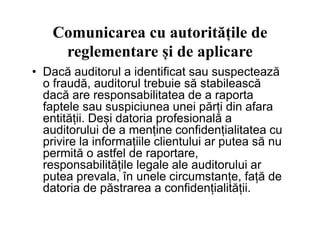 Comunicarea cu autoritățile de
reglementare și de aplicare
• Dacă auditorul a identificat sau suspectează
o fraudă, auditorul trebuie să stabilească
dacă are responsabilitatea de a raporta
faptele sau suspiciunea unei părți din afara
entității. Deși datoria profesională a
auditorului de a menține confidențialitatea cu
entității. Deși datoria profesională a
auditorului de a menține confidențialitatea cu
privire la informațiile clientului ar putea să nu
permită o astfel de raportare,
responsabilitățile legale ale auditorului ar
putea prevala, în unele circumstanțe, față de
datoria de păstrarea a confidențialității.
 