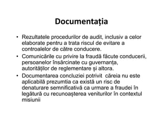 Documentația
• Rezultatele procedurilor de audit, inclusiv a celor
elaborate pentru a trata riscul de evitare a
controalelor de către conducere.
• Comunicările cu privire la fraudă făcute conducerii,
persoanelor însărcinate cu guvernanța,persoanelor însărcinate cu guvernanța,
autorităților de reglementare și altora.
• Documentarea concluziei potrivit căreia nu este
aplicabilă prezumtia ca există un risc de
denaturare semnificativă ca urmare a fraudei în
legătură cu recunoașterea veniturilor în contextul
misiunii
 