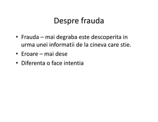 Despre frauda
• Frauda – mai degraba este descoperita in
urma unei informatii de la cineva care stie.
• Eroare – mai dese
• Diferenta o face intentia• Diferenta o face intentia
 