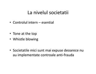 La nivelul societatii
• Controlul intern – esential
• Tone at the top
• Whistle blowing• Whistle blowing
• Societatile mici sunt mai expuse deoarece nu
au implementate controale anti-frauda
 