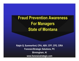 Fraud Prevention Awareness
        For Managers
      State of Montana


Ralph Q. Summerford, CPA, ABV, CFF, CFE, CIRA
        Forensic/Strategic Solutions, PC
                Birmingham, Al
          www.forensicstrategic.com
 
