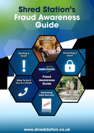 Shred Station’s
Fraud Awareness
Guide
www.shredstation.co.uk
Destroying
Data Securely
Fraud
Awareness
Guide
Protecting Those
Around Us
Spotting a
Scam
Preventing a
Scam

What To Do If
You’re a Victim
Staying Safe
Online
 