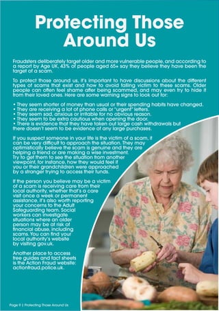 Protecting Those
Around Us
Page 9 | Protecting Those Around Us
Fraudsters deliberately target older and more vulnerable people, and according to
a report by Age UK, 43% of people aged 65+ say they believe they have been the
target of a scam.
To protect those around us, it’s important to have discussions about the different
types of scams that exist and how to avoid falling victim to these scams. Older
people can often feel shame after being scammed, and may even try to hide it
from their loved ones. Here are some warning signs to look out for:
• They seem shorter of money than usual or their spending habits have changed.
• They are receiving a lot of phone calls or “urgent” letters.
• They seem sad, anxious or irritable for no obvious reason.
• They seem to be extra cautious when opening the door.
• There is evidence that they have taken out large cash withdrawals but
there doesn’t seem to be evidence of any large purchases.
If you suspect someone in your life is the victim of a scam, it
can be very difficult to approach the situation. They may
optimistically believe the scam is genuine and they are
helping a friend or are making a wise investment.
Try to get them to see the situation from another
viewpoint, for instance, how they would feel if
you or their grandchildren were approached
by a stranger trying to access their funds.
If the person you believe may be a victim
of a scam is receiving care from their
local authority, whether that’s a care
visit once a week or permanent
assistance, it’s also worth reporting
your concerns to the Adult
Safeguarding team. Social
workers can investigate
situations where an older
person may be at risk of
financial abuse, including
scams. You can find your
local authority’s website
by visiting gov.uk.
Another place to access
free guides and fact sheets
is the Action Fraud website:
actionfraud.police.uk.
 