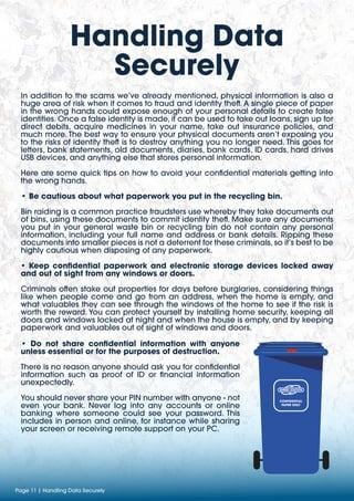 Handling Data
Securely
Page 11 | Handling Data Securely
In addition to the scams we’ve already mentioned, physical information is also a
huge area of risk when it comes to fraud and identity theft. A single piece of paper
in the wrong hands could expose enough of your personal details to create false
identities. Once a false identity is made, it can be used to take out loans, sign up for
direct debits, acquire medicines in your name, take out insurance policies, and
much more. The best way to ensure your physical documents aren’t exposing you
to the risks of identity theft is to destroy anything you no longer need. This goes for
letters, bank statements, old documents, diaries, bank cards, ID cards, hard drives
USB devices, and anything else that stores personal information.
Here are some quick tips on how to avoid your confidential materials getting into
the wrong hands.
• Be cautious about what paperwork you put in the recycling bin.
Bin raiding is a common practice fraudsters use whereby they take documents out
of bins, using these documents to commit identity theft. Make sure any documents
you put in your general waste bin or recycling bin do not contain any personal
information, including your full name and address or bank details. Ripping these
documents into smaller pieces is not a deterrent for these criminals, so it’s best to be
highly cautious when disposing of any paperwork.
• Keep confidential paperwork and electronic storage devices locked away
and out of sight from any windows or doors.
Criminals often stake out properties for days before burglaries, considering things
like when people come and go from an address, when the home is empty, and
what valuables they can see through the windows of the home to see if the risk is
worth the reward. You can protect yourself by installing home security, keeping all
doors and windows locked at night and when the house is empty, and by keeping
paperwork and valuables out of sight of windows and doors.
• Do not share confidential information with anyone
unless essential or for the purposes of destruction.
There is no reason anyone should ask you for confidential
information such as proof of ID or financial information
unexpectedly.
You should never share your PIN number with anyone - not
even your bank. Never log into any accounts or online
banking where someone could see your password. This
includes in person and online, for instance while sharing
your screen or receiving remote support on your PC.
CONFIDENTIAL
PAPER ONLY
 