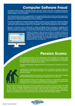 Page 5 | Types of Scams
Computer Software Fraud
Computer software fraud is extremely broad, and can come in the form of malicious pop-ups,
ransomware, or unsolicited calls from people claiming to be from big tech companies needing to
install updates on your computer.
As with door-to-door scams, a large portion of computer software fraud victims are the elderly who
may not have the technological know-how to identify when someone is trying to access their files,
passwords, or install harmful software on their computer.
To protect yourself from harmful computer software, make sure your computer’s antivirus software
is up-to-date. Never click on internet pop-ups, be aware of unsolicited calls, and, most importantly,
never give anyone remote access to your computer - even if they are saying it’s to fix a problem.
Big tech companies such as Microsoft or Apple will never phone customers to upgrade their
software, so even if someone on the phone is pressuring you to take immediate action about a
virus, remember that urgency is a tactic that many scammers use to get people to act on impulse.
Pension Scams
Since pension freedoms were introduced in 2015, retirees can access funds
from their pension pots, which can amount to a substantial sum. Unfortunately,
scammers have used this as a way to defraud pensioners out of their life
savings through complex pension scams.
The Pensions Regulator suggests that the warning signs of a pension scam can
include:
• Receiving an unsolicited call, letter, email, or visit from someone offering a
‘free pension review’,‘pension liberation’, or a ‘loophole’ to get better returns on
pension savings.
• Being approached by someone using high-pressure sales tactics insisting
their time-limited offers will guarantee a large return on investment.
• Being asked to make unusual, high-risk, overseas or unregulated investments.
While this might sound like you are getting a lucrative deal, you could actually
be opting in to an investment with no consumer protections.
Action Fraud’s complaint data shows that the average loss from pension scams doubled from 2020
to 2021, with an average of £50,000 lost per instance. Data also shows that pension savers could be
9x more likely to accept “advice” from someone online than they would be from a stranger in
person. This makes it even more important to talk to society’s older generations about online safety
and how to recognise when someone online may not have their best interests at heart.
Instead of acting on fear, take some time to consider whether the
call could be from someone who is trying to access your personal
details. Hang up the phone, do not allow remote access, and do
not click on any pop-ups. If you are worried about a virus, run your
antivirus software or take your computer to a local
professional who can help you.
 